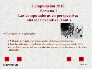 Computación 2010   Semana 1 Las computadoras en perspectiva:  una idea evolutiva (cont.) Evolución y Aceleración Válvulas de vacío  eran usadas en las primeras computadoras Los Transistores  reemplazaron las válvulas de vacío empezando 1956 A mediados de los 60 los  transistores  fueron reemplazados por  circuitos integrados Slide  © 2010 UPCH 