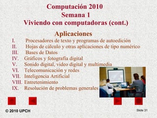 Computación 2010   Semana 1 Viviendo con computadoras (cont.) Aplicaciones Procesadores de texto y programas de autoedición  Hojas de cálculo y otras aplicaciones de tipo numérico Bases de Datos Gráficos y fotografía digital Sonido digital, video digital y multimedia Telecomunicación y redes Inteligencia Artificial  Entretenimiento  Resolución de problemas generales Slide  © 2010 UPCH 