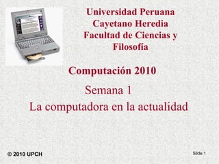 Computación 2010 Semana 1 La computadora en la actualidad Slide  © 2010 UPCH Universidad Peruana Cayetano Heredia Facultad de Ciencias y Filosofía 