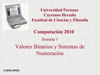 Semana 1 Valores Binarios y Sistemas de Numeración Computación 2010 © 2010 UPCH Universidad Peruana  Cayetano Heredia Facultad de Ciencias y Filosofía 