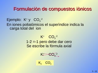 Formulaciòn de compuestos iònicos Ejemplo:  K +  y  CO 3 -2 En iones poliatòmicos el superìndice indica la carga total del  ion  K +   CO 3 -2 1-2 =-1 pero debe dar cero Se escribe la fòrmula axial K +   CO 3 -2 K 2   CO 3 
