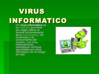 VIRUS INFORMATICO Un  virus informático  es un  malware  que tiene por objeto alterar el normal funcionamiento de la  computadora , sin el permiso o el conocimiento del usuario. Los virus, habitualmente, reemplazan archivos ejecutables por otros infectados con el código de este  