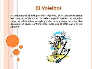 Es dos equipos de seis personas cada uno. En el voleibol de arena solo juegan dos personas por cada equipo. El objetivo del juego es pasar la pelota sobre la malla y tratar de que caiga en la cancha contraria. El equipo contrario debe evitar que el balón caiga en su territorio.  