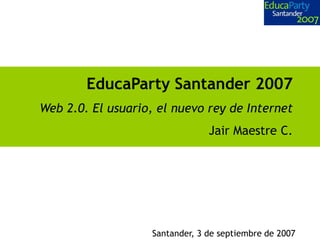 EducaParty Santander 2007
Web 2.0. El usuario, el nuevo rey de Internet
                                 Jair Maestre C.




                    Santander, 3 de septiembre de 2007
 