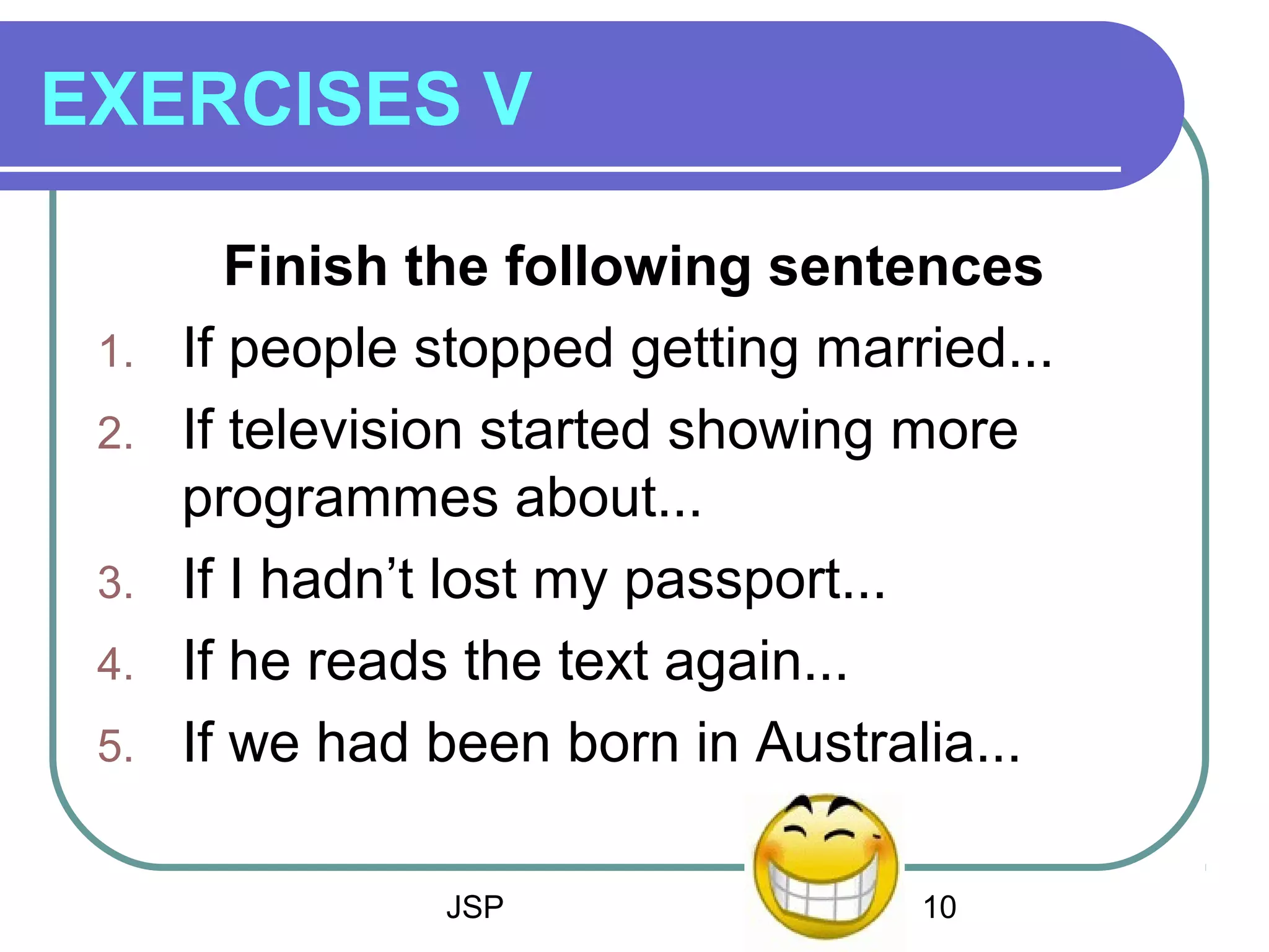 JSP 10
EXERCISES V
Finish the following sentences
1. If people stopped getting married...
2. If television started showing more
programmes about...
3. If I hadn’t lost my passport...
4. If he reads the text again...
5. If we had been born in Australia...
 