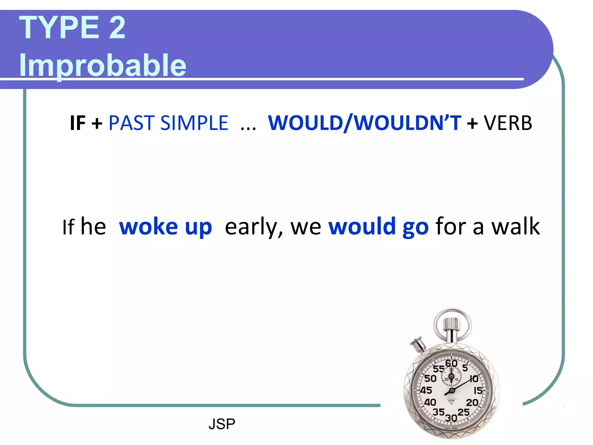 JSP 3
TYPE 2
Improbable
IF + PAST SIMPLE ... WOULD/WOULDN’T + VERB
If he woke up early, we would go for a walk
 