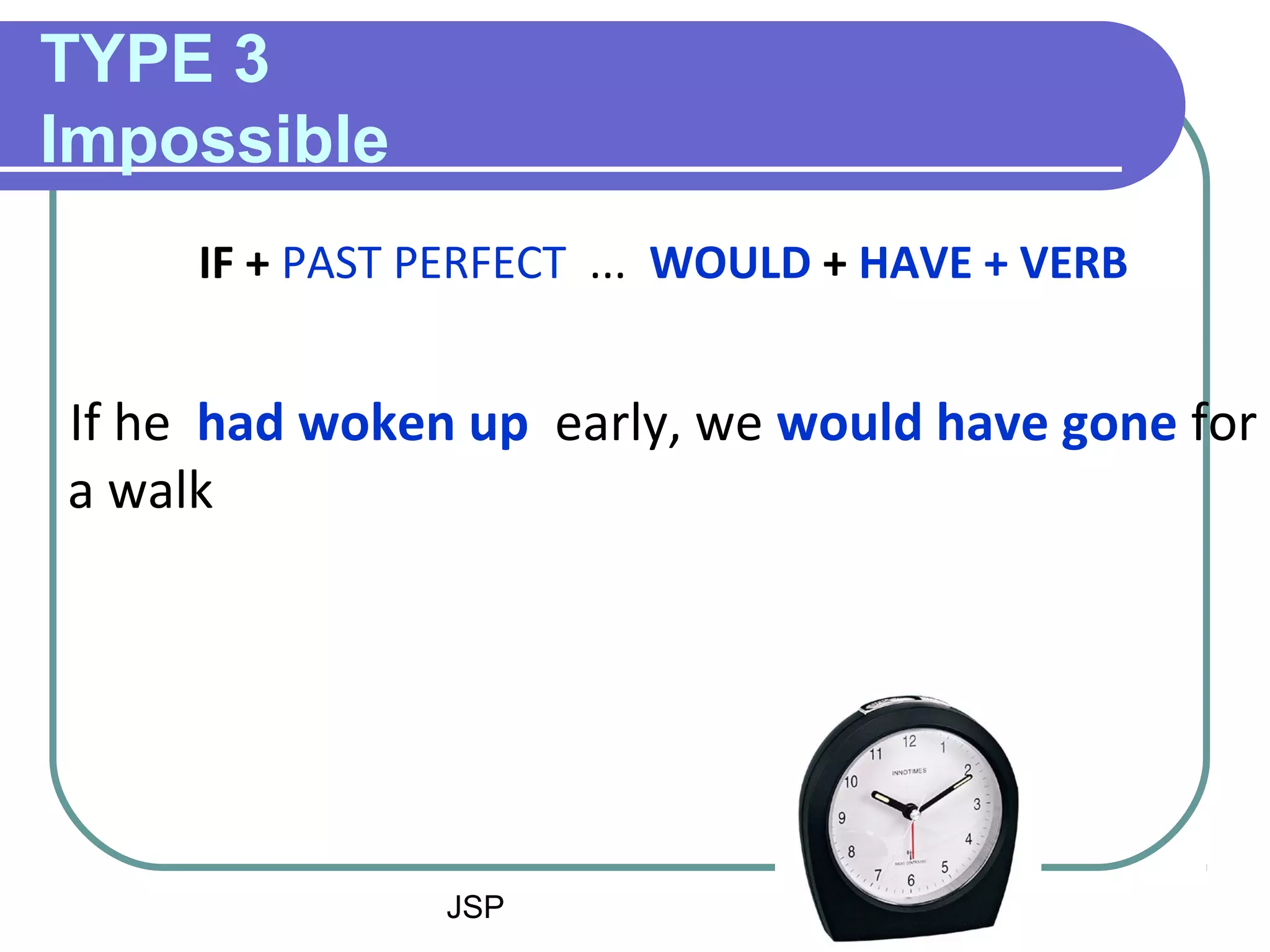 JSP 4
TYPE 3
Impossible
IF + PAST PERFECT ... WOULD + HAVE + VERB
If he had woken up early, we would have gone for
a walk
 
