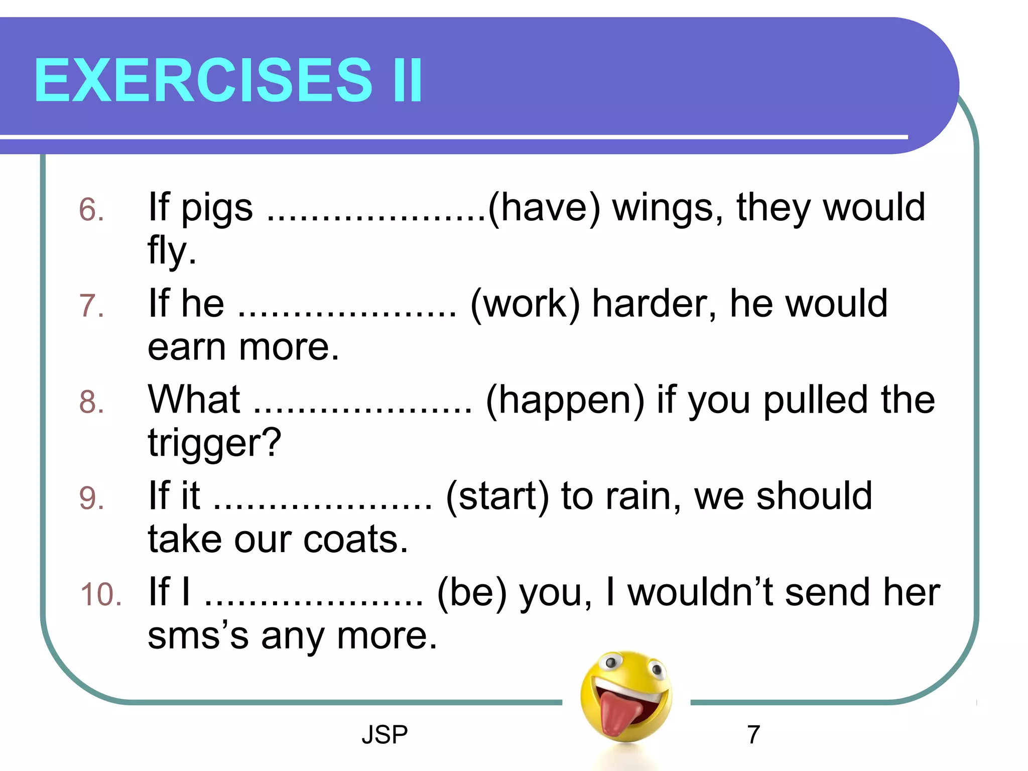 JSP 7
EXERCISES II
6. If pigs ....................(have) wings, they would
fly.
7. If he .................... (work) harder, he would
earn more.
8. What .................... (happen) if you pulled the
trigger?
9. If it .................... (start) to rain, we should
take our coats.
10. If I .................... (be) you, I wouldn’t send her
sms’s any more.
 
