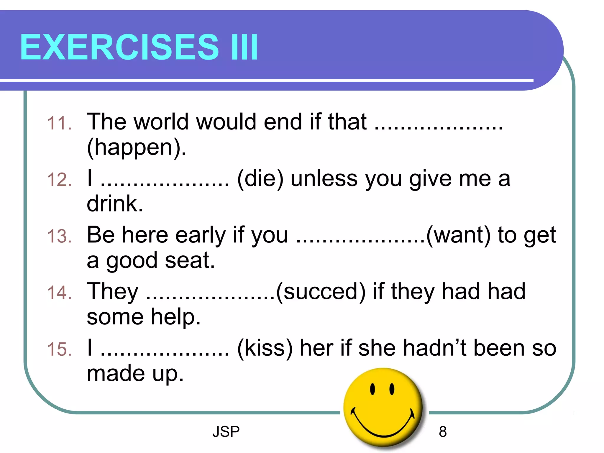 JSP 8
EXERCISES III
11. The world would end if that ....................
(happen).
12. I .................... (die) unless you give me a
drink.
13. Be here early if you ....................(want) to get
a good seat.
14. They ....................(succed) if they had had
some help.
15. I .................... (kiss) her if she hadn’t been so
made up.
 