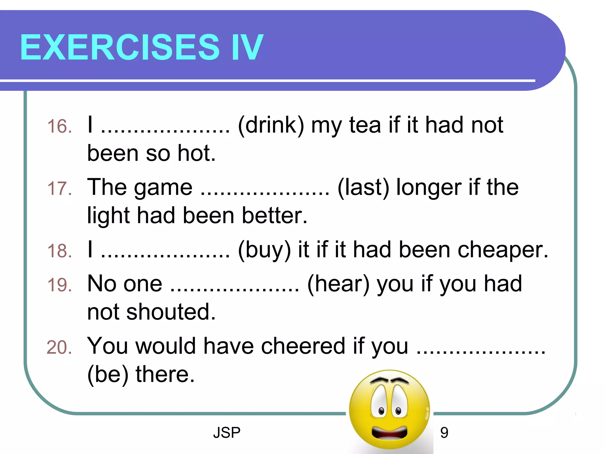 JSP 9
EXERCISES IV
16. I .................... (drink) my tea if it had not
been so hot.
17. The game .................... (last) longer if the
light had been better.
18. I .................... (buy) it if it had been cheaper.
19. No one .................... (hear) you if you had
not shouted.
20. You would have cheered if you ....................
(be) there.
 