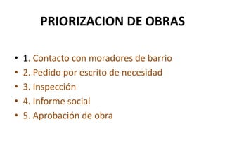 PRIORIZACION DE OBRAS1. Contacto con moradores de barrio2. Pedido por escrito de necesidad3. Inspección 4. Informe social5. Aprobación de obra
