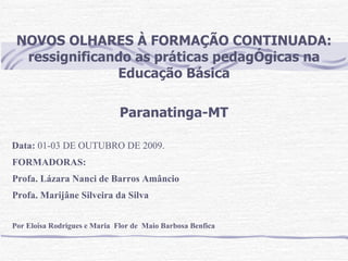 NOVOS OLHARES À FORMAÇÃO CONTINUADA: ressignificando as práticas pedagÓgicas na Educação Básica Paranatinga-MT FORMADORAS:  Profa. Lázara Nanci de Barros Amâncio Profa. Marijâne Silveira da Silva Por Eloisa Rodrigues e  Maria  Flor de  Maio Barbosa Benfica Data:  01-03 DE OUTUBRO DE 2009. 