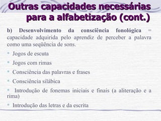 Outras capacidades necessárias  para a alfabetização (cont.) b) Desenvolvimento da consciência fonológica  = capacidade adquirida pelo aprendiz de perceber a palavra como uma seqüência de sons. Jogos de escuta Jogos com rimas Consciência das palavras e frases Consciência silábica Introdução de fonemas iniciais e finais (a aliteração e a rima) Introdução das letras e da escrita 