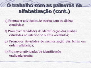 O trabalho com as palavras na alfabetização (cont.) e) Promover atividades de escrita com as sílabas estudadas; f) Promover atividades de identificação das sílabas estudadas no interior de outros vocábulos; g) Promover atividades de memorização das letras em ordem alfabética; h) Promover atividades de identificação oralidade/escrita.  