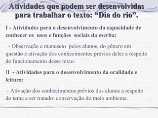 Atividades que podem ser desenvolvidas para trabalhar o texto: “Dia do rio”. I - Atividades para o desenvolvimento da capacidade de conhecer os  usos e funções  sociais da escrita:  - Observação e manuseio  pelos alunos, do gênero em questão e at ivação dos conhecimentos prévios deles a respeito do funcionamento desse texto. I I  - Atividades para o desenvolvimento da oralidade e leitura:   - Ativação dos conhecimentos prévios dos alunos a respeito do tema a ser tratado: conservação do meio ambiente. 