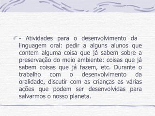 - Atividades para o desenvolvimento da  linguagem oral: pedir a alguns alunos que contem alguma coisa que já sabem sobre a preservação do meio ambiente: coisas que já sabem coisas que já fazem, etc. Durante o trabalho com o desenvolvimento da oralidade, discutir com as crianças as várias ações que podem ser desenvolvidas para salvarmos o nosso planeta.  