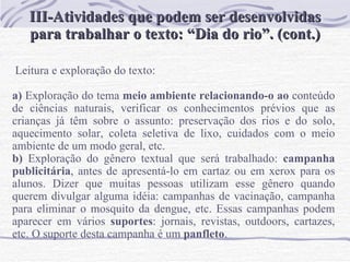 III-Atividades que podem ser desenvolvidas para trabalhar o texto: “Dia do rio”. (cont.) Leitura e exploração do texto:   a)  Exploração do tema  meio ambiente relacionando-o ao  conteúdo de ciências naturais, verificar os conhecimentos prévios que as crianças já têm sobre o assunto: preservação dos rios e do solo, aquecimento solar, coleta seletiva de lixo, cuidados com o meio ambiente de um modo geral, etc.  b)  Exploração do gênero textual que será trabalhado:  campanha   publicitária , antes de apresentá-lo em cartaz ou em xerox para os alunos. Dizer que muitas pessoas utilizam esse gênero quando querem divulgar alguma idéia: campanhas de vacinação, campanha para eliminar o mosquito da dengue, etc. Essas campanhas podem aparecer em vários  suportes : jornais, revistas, outdoors, cartazes, etc. O suporte desta campanha é um  panfleto .  