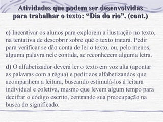 Atividades que podem ser desenvolvidas para trabalhar o texto: “Dia do rio”. (cont.) c)  Incentivar os alunos para explorem a ilustração no texto,  na tentativa de descobrir sobre quê o texto tratará. Pedir para verificar se dão conta de ler o texto, ou, pelo menos, alguma palavra nele contida, se reconhecem alguma letra.  d)  O alfabetizador deverá ler o texto em voz alta (apontar as palavras com a régua) e pedir aos alfabetizandos que acompanhem a leitura, buscando estimulá-los à leitura individual e coletiva, mesmo que levem algum tempo para decifrar o código escrito, centrando sua preocupação na busca do significado.  