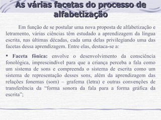 As várias facetas do processo de alfabetização Em função de se postular uma nova proposta de alfabetização e letramento, várias ciências têm estudado a aprendizagem da língua escrita, nas últimas décadas, cada uma delas privilegiando uma das facetas dessa aprendizagem. Entre elas, destaca-se a: Faceta fônica:  envolve o desenvolvimento da consciência fonológica, imprescindível para que a criança perceba a fala como um sistema de sons e compreenda o sistema de escrita como um sistema de representação desses sons, além da aprendizagem das relações fonemas (som) – grafema (letra) e outras convenções de transferência da “forma sonora da fala para a forma gráfica da escrita”; 
