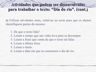 Atividades que podem ser desenvolvidas para trabalhar o texto: “Dia do rio”. (cont.) e)  Utilizar atividades orais, relativas ao texto para que os alunos identifiquem partes do mesmo:   De que o texto fala? Leiam o tempo que um vidro leva para se decompor. Leiam a frase que conta de que o texto irá falar.  Leiam a última frase Leiam o título. Leiam a data em que se comemora o dia do rio. 