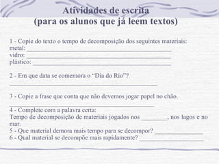 Atividades de escrita (para os alunos que já leem textos) 1 - Copie do texto o tempo de decomposição dos seguintes materiais: metal: _____________________________________________ vidro: _____________________________________________ plástico: ___________________________________________   2 - Em que data se comemora o “Dia do Rio”? ______________________________________________   3 - Copie a frase que conta que não devemos jogar papel no chão.  _____________________________________________ 4 - Complete com a palavra certa: Tempo de decomposição de materiais jogados nos ________, nos lagos e no mar.  5 - Que material demora mais tempo para se decompor? _______________ 6 - Qual material se decompõe mais rapidamente? ____________________ 