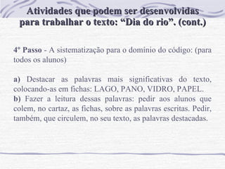 Atividades que podem ser desenvolvidas para trabalhar o texto: “Dia do rio”. (cont.) 4º Passo  - A sistematização para o domínio do código: (para todos os alunos)   a)  Destacar as palavras mais significativas do texto, colocando-as em fichas: LAGO, PANO, VIDRO, PAPEL. b)  Fazer a leitura dessas palavras: pedir aos alunos que colem, no cartaz, as fichas, sobre as palavras escritas. Pedir, também, que circulem, no seu texto, as palavras destacadas.  