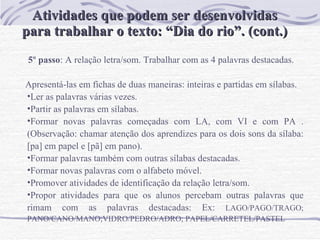 Atividades que podem ser desenvolvidas para trabalhar o texto: “Dia do rio”. (cont.) 5º passo : A relação letra/som. Trabalhar com as 4 palavras destacadas.  Apresentá-las em fichas de duas maneiras: inteiras e partidas em sílabas.  Ler as palavras várias vezes. Partir as palavras em sílabas. Formar novas palavras começadas com LA, com VI e com PA . (Observação: chamar atenção dos aprendizes para os dois sons da sílaba: [pa] em papel e [pã] em pano). Formar palavras também com outras sílabas destacadas. Formar novas palavras com o alfabeto móvel. Promover atividades de identificação da relação letra/som.  Propor atividades para que os alunos percebam outras palavras que rimam com as palavras destacadas: Ex:  LAGO/PAGO/TRAGO; PANO/CANO/MANO;VIDRO/PEDRO/ADRO; PAPEL/CARRETEL/PASTEL  
