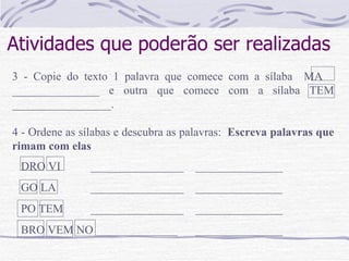 Atividades que poderão ser realizadas 3 - Copie do texto 1 palavra que comece com a sílaba  MA  _______________ e outra que comece com a sílaba TEM _________________.   4 - Ordene as sílabas e descubra as palavras:  Escreva palavras que rimam com elas DRO VI  ________________ _______________ GO LA  ________________ _______________ PO TEM  ________________ _______________ BRO VEM NO ______________ _______________ 