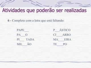 Atividades que poderão ser realizadas 6 -  Complete com a letra que está faltando:   PAPE___ P___ÁSTICO PA___O CI____ARRO PI___ TADA MA____EIRA MIL___ÃO TE____PO 