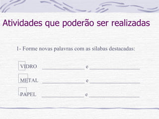 Atividades que poderão ser realizadas   1- Forme novas palavras com as sílabas destacadas: VIDRO  ________________ e ___________________ METAL  ________________ e ___________________ PAPEL  ________________ e ___________________ 