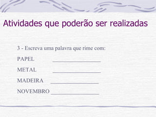 Atividades que poderão ser realizadas 3 - Escreva uma palavra que rime com: PAPEL    _________________ METAL    _________________ MADEIRA  _________________ NOVEMBRO _________________ 