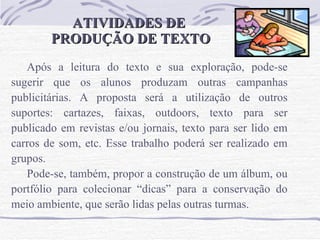 ATIVIDADES DE  PRODUÇÃO DE TEXTO Após a leitura do texto e sua exploração, pode-se sugerir que os alunos produzam outras campanhas publicitárias. A proposta será a utilização de outros suportes: cartazes, faixas, outdoors, texto para ser publicado em revistas e/ou jornais, texto para ser lido em carros de som, etc. Esse trabalho poderá ser realizado em grupos.  Pode-se, também, propor a construção de um álbum, ou portfólio para colecionar “dicas” para a conservação do meio ambiente, que serão lidas pelas outras turmas.  