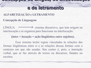 Concepção de Língua, de alfabetização  e de letramento ALFABETIZAÇÃO e LETRAMENTO Concepção de Linguagem   LÍNGUA  sistema discursivo, que tem origem na interlocução e se organiza para funcionar na interlocução.  (inter + locução = ação lingüística entre sujeitos). Esse sistema inclui regras vinculadas às relações das formas lingüísticas entre si e às relações dessas formas com o contexto em que são usadas. Seu centro é, pois, a interação verbal, que se faz através de textos ou discursos, falados ou escritos.  