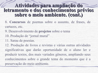 Atividades para ampliação do letramento e dos conhecimentos prévios sobre o meio ambiente. (cont.) 8.  Concursos  de poemas sobre o assunto, de frases, de cartazes, etc.  9. Desenvolvimento de  projetos  sobre o tema 10. Produção de “jornal mural” 11. Sarau de poesias. 12. Produção de livros e revistas e várias outras atividades significativas que darão oportunidade de o aluno ler e produzir textos, dos mais variados gêneros, ampliando seus conhecimentos sobre o grande tema do momento que é a preservação do meio ambiente.  