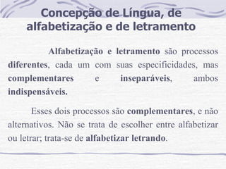 Concepção de Língua, de alfabetização e de letramento Alfabetização e letramento  são processos  diferentes , cada um com suas especificidades, mas  complementares  e  inseparáveis , ambos  indispensáveis.   Esses dois processos são  complementares , e não alternativos. Não se trata de escolher entre alfabetizar ou letrar; trata-se de  alfabetizar letrando .  