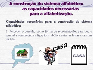 A construção do sistema alfabético:  as capacidades necessárias  para a alfabetização. Capacidades necessárias para a construção do sistema alfabético: 1.  Perceber o desenho como forma de representação, para que o aprendiz compreenda a ligação simbólica entre as letras e os sons da fala.   casa casa 