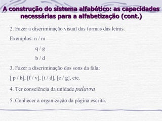 A construção do sistema alfabético: as capacidades necessárias para a alfabetização (cont.) 2. Fazer a discriminação visual das formas das letras. Exemplos: n / m q / g b / d 3. Fazer a discriminação dos sons da fala: [ p / b], [f / v], [t / d], [c / g], etc. 4. Ter consciência da unidade  palavra 5. Conhecer a organização da página escrita.   