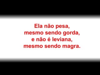 Ela não pesa,  mesmo sendo gorda,  e não é leviana,  mesmo sendo magra.  