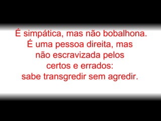 É simpática, mas não bobalhona. É uma pessoa direita, mas  não escravizada pelos  certos e errados:  sabe transgredir sem agredir.  