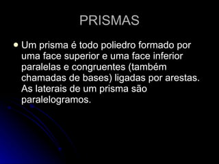PRISMAS
   Um prisma é todo poliedro formado por
    uma face superior e uma face inferior
    paralelas e congruentes (também
    chamadas de bases) ligadas por arestas.
    As laterais de um prisma são
    paralelogramos.
 