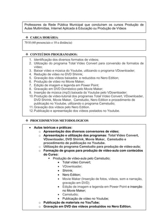  CARGA HORÁRIA:
 CONTEÚDOS PROGRAMADOS:
 PROCEDIMENTOS METODOLOGICOS
• Aulas teóricas e práticas:
o Apresentação dos diversos conversores de vídeo;
o Apresentação e utilização dos programas: Total Vídeo Convert,
VDownloader, DVD Shirink, Movie Maker, Camstudio e
procedimento de publicação no Youtube.
o Utilização do programa Camstudio para produção de vídeo-aula;
o Formação de grupos para produção de vídeo-aula com conteúdos
do Curso:
 Produção de vídeo-aula pelo Camstudio;
• Total vídeo Convert;
• VDownloader;
• Shirink;
• Nero Edition;
• Movie Maker (Inserção de fotos, vídeos, som e narração,
gravação em DVD)
• Edição de imagem e legenda em Power Point e inserção
no Movie Maker;
• Camstudio;
• Publicação de vídeo no Youtube;
o Publicação de materiais no YouTube;
o Gravação em DVD das vídeos produzidos no Nero Edition.
o Apresentação das produções de vídeos publicados no Youtube.
1. Identificação dos diversos formatos de vídeos;
2. Utilização do programa Total Vídeo Convert para conversão de formatos de
vídeo;
3. Baixar vídeo e música do Youtube, utilizando o programa VDownloader;
4. Redução de vídeo no DVD Shirink;
5. Gravação dos vídeos baixados e reduzidos no Nero Edition;
6. Produção de vídeo no Movie Maker;
7. Edição de imagem e legenda em Power Point;
8. Gravação em DVD Doméstico pelo Movie Maker;
9. Inserção de música (mp3) baixada do Youtube pelo VDownloader;
10.Produção de vídeo-tutorial dos programas Total Vídeo Convert, VDownloader,
DVD Shirink, Movie Maker, Camstudio, Nero Edition e procedimento de
publicação no Youtube, utilizando o programa Camstudio;
11.Gravação dos vídeos pelo Nero Edition.
12.Publicação e apresentação dos vídeos postados no Youtube.
Professores da Rede Pública Municipal que concluíram os cursos Produção de
Aulas Multimídias, Internet Aplicada à Educação ou Produção de Vídeos
70 H (60 presenciais e 10 a distância)
 