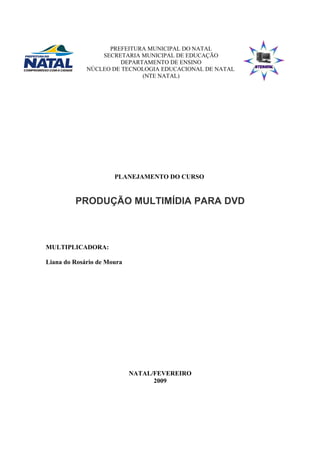 PREFEITURA MUNICIPAL DO NATAL
SECRETARIA MUNICIPAL DE EDUCAÇÃO
DEPARTAMENTO DE ENSINO
NÚCLEO DE TECNOLOGIA EDUCACIONAL DE NATAL
(NTE NATAL)
PLANEJAMENTO DO CURSO
PRODUÇÃO MULTIMÍDIA PARA DVD
MULTIPLICADORA:
Liana do Rosário de Moura
NATAL/FEVEREIRO
2009
 