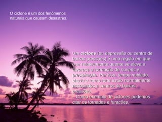 O ciclone é um dos fenômenos naturais que causam desastres. Um  ciclone  (ou depressão ou centro de baixas pressões) é uma região em que o ar relativamente quente se eleva e favorece a formação de nuvens e precipitação. Por isso, tempo nublado, chuva e vento forte estão normalmente associados a centros de baixas pressões. Como exemplo de ciclones podemos citar os tornados e furacões.  