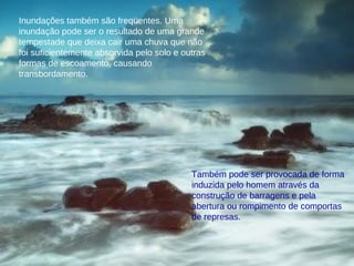 Inundações também são freqüentes. Uma inundação pode ser o resultado de uma grande tempestade que deixa cair uma chuva que não foi suficientemente absorvida pelo solo e outras formas de escoamento, causando transbordamento.  Também pode ser provocada de forma induzida pelo homem através da construção de barragens e pela abertura ou rompimento de comportas de represas. 