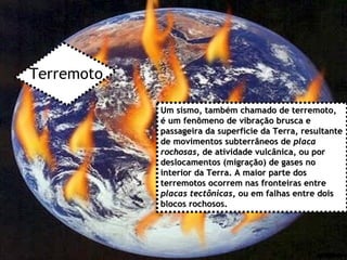 Terremoto Um sismo, também chamado de terremoto, é um fenômeno de vibração brusca e passageira da superfície da Terra, resultante de movimentos subterrâneos de  placa rochosas , de atividade vulcânica, ou por deslocamentos (migração) de gases no interior da Terra. A maior parte dos terremotos ocorrem nas fronteiras entre  placas tectônicas , ou em falhas entre dois blocos rochosos.  