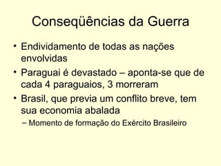 Conseqüências da Guerra Endividamento de todas as nações envolvidas Paraguai é devastado – aponta-se que de cada 4 paraguaios, 3 morreram Brasil, que previa um conflito breve, tem sua economia abalada Momento de formação do Exército Brasileiro 