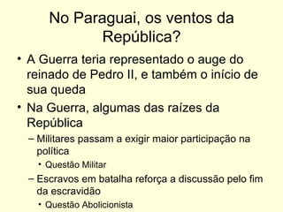 No Paraguai, os ventos da República? A Guerra teria representado o auge do reinado de Pedro II, e também o início de sua queda Na Guerra, algumas das raízes da República Militares passam a exigir maior participação na política Questão Militar Escravos em batalha reforça a discussão pelo fim da escravidão Questão Abolicionista 