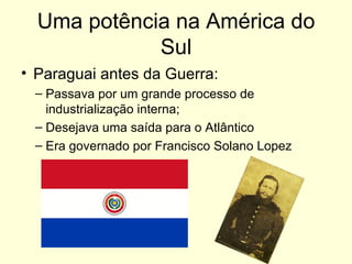 Uma potência na América do Sul Paraguai antes da Guerra: Passava por um grande processo de industrialização interna; Desejava uma saída para o Atlântico Era governado por Francisco Solano Lopez 