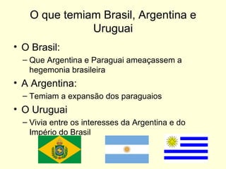 O que temiam Brasil, Argentina e Uruguai O Brasil: Que Argentina e Paraguai ameaçassem a hegemonia brasileira A Argentina: Temiam a expansão dos paraguaios O Uruguai Vivia entre os interesses da Argentina e do Império do Brasil 