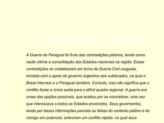 A Guerra do Paraguai foi fruto das contradições platinas, tendo como razão última a consolidação dos Estados nacionais na região. Essas contradições se cristalizaram em torno da Guerra Civil uruguaia, iniciada com o apoio do governo argentino aos sublevados, na qual o Brasil interveio e o Paraguai também. Contudo, isso não significa que o conflito fosse a única saída para o difícil quadro regional. A guerra era umas das opções possíveis, que acabou por se concretizar, uma vez que interessava a todos os Estados envolvidos. Seus governantes, tendo por bases informações parciais ou falsas do contexto platino e do inimigo em potencial, anteviram um conflito rápido, no qual seus objetivos seriam alcançados com o menor custo possível. Aqui não há ‘bandidos’ ou ‘mocinhos’, como quer o revisionismo infantil, mas sim interesses. Dizia Francisco Doratioto  